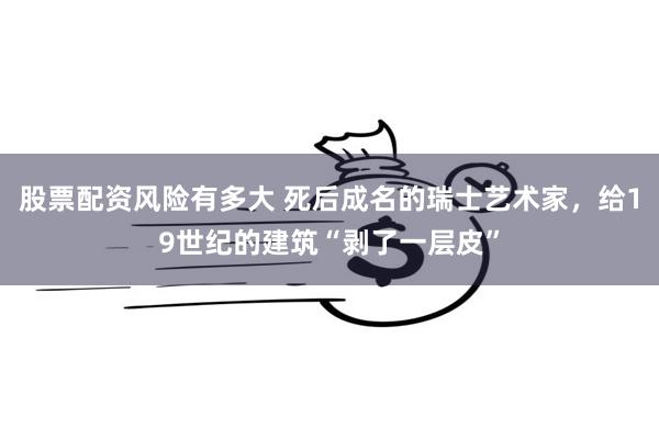 股票配资风险有多大 死后成名的瑞士艺术家，给19世纪的建筑“剥了一层皮”