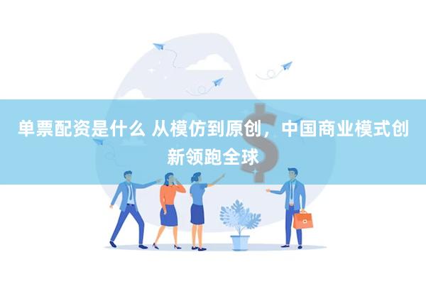 单票配资是什么 从模仿到原创，中国商业模式创新领跑全球