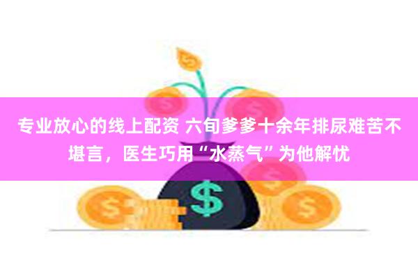 专业放心的线上配资 六旬爹爹十余年排尿难苦不堪言，医生巧用“水蒸气”为他解忧