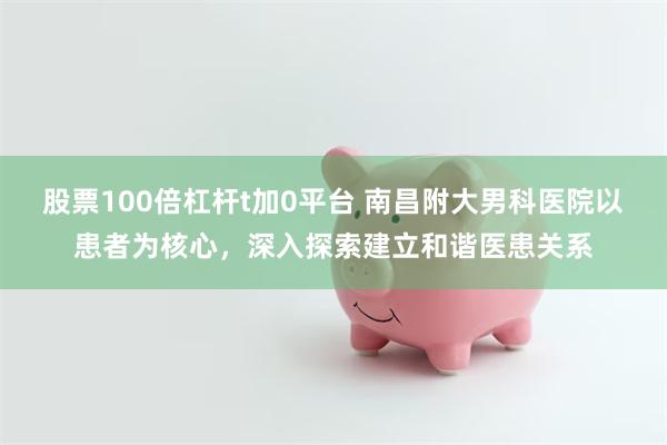 股票100倍杠杆t加0平台 南昌附大男科医院以患者为核心，深入探索建立和谐医患关系