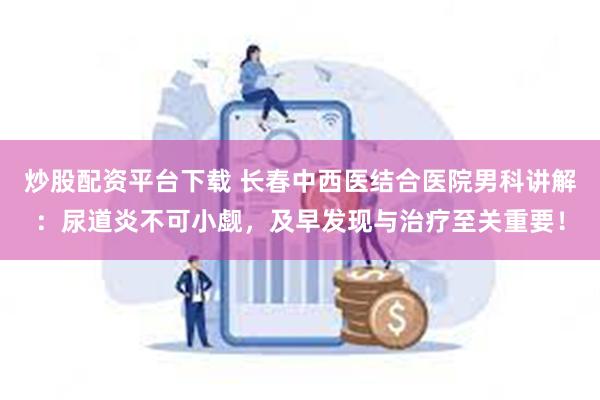 炒股配资平台下载 长春中西医结合医院男科讲解：尿道炎不可小觑，及早发现与治疗至关重要！