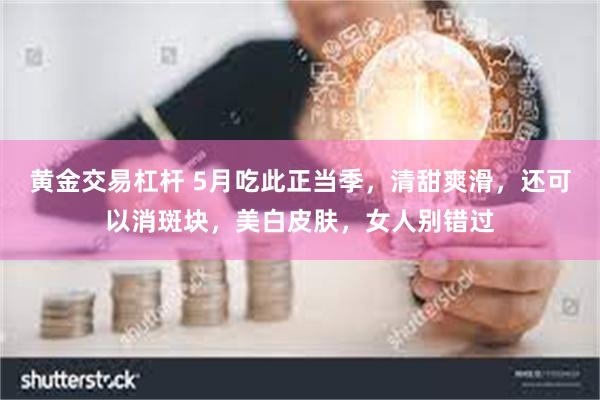 黄金交易杠杆 5月吃此正当季，清甜爽滑，还可以消斑块，美白皮肤，女人别错过