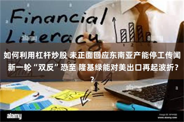 如何利用杠杆炒股 未正面回应东南亚产能停工传闻 新一轮“双反”恐至 隆基绿能对美出口再起波折？