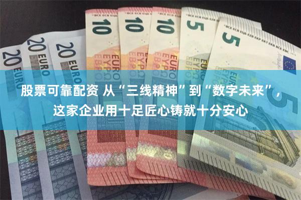 股票可靠配资 从“三线精神”到“数字未来”，这家企业用十足匠心铸就十分安心