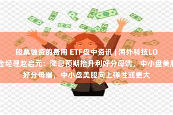 股票融资的费用 ETF盘中资讯 | 海外科技LOF（501312）基金经理赵启元：降息预期抬升利好分母端，中小盘美股向上弹性或更大