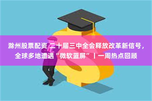 滁州股票配资 二十届三中全会释放改革新信号，全球多地遭遇“微软蓝屏”丨一周热点回顾