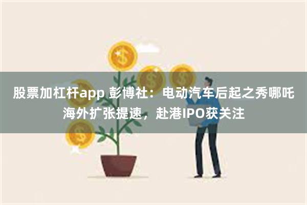 股票加杠杆app 彭博社：电动汽车后起之秀哪吒海外扩张提速，赴港IPO获关注