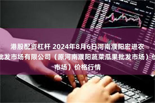 港股配资杠杆 2024年8月6日河南濮阳宏进农副产品批发市场有限公司（原河南濮阳蔬菜瓜果批发市场）价格行情