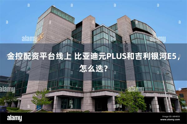 金控配资平台线上 比亚迪元PLUS和吉利银河E5，怎么选？