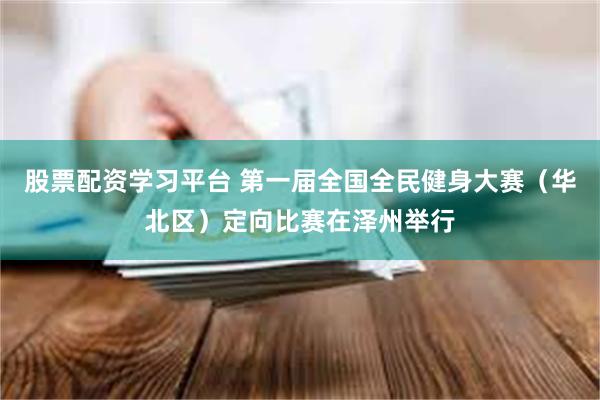 股票配资学习平台 第一届全国全民健身大赛（华北区）定向比赛在泽州举行