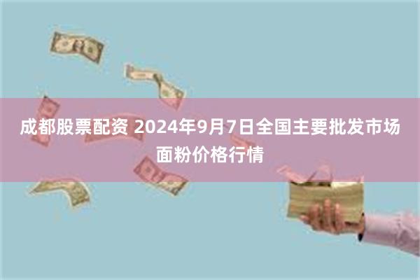 成都股票配资 2024年9月7日全国主要批发市场面粉价格行情