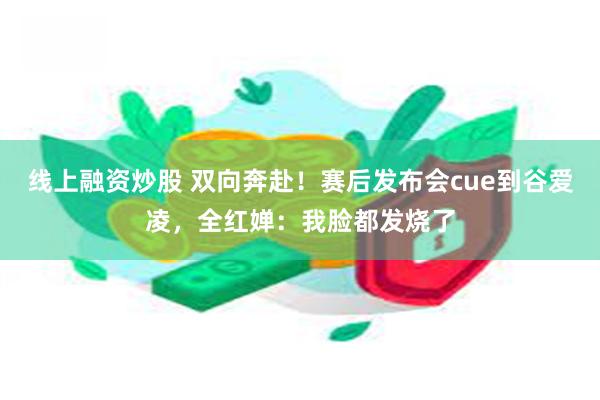 线上融资炒股 双向奔赴！赛后发布会cue到谷爱凌，全红婵：我脸都发烧了