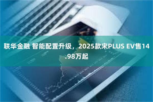 联华金融 智能配置升级，2025款宋PLUS EV售14.98万起