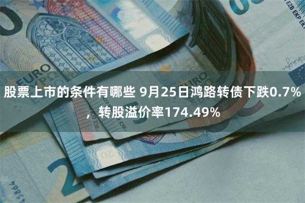 股票上市的条件有哪些 9月25日鸿路转债下跌0.7%，转股溢价率174.49%