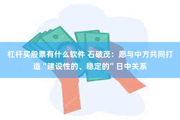 杠杆买股票有什么软件 石破茂：愿与中方共同打造“建设性的、稳定的”日中关系