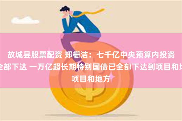 故城县股票配资 郑栅洁：七千亿中央预算内投资已全部下达 一万亿超长期特别国债已全部下达到项目和地方