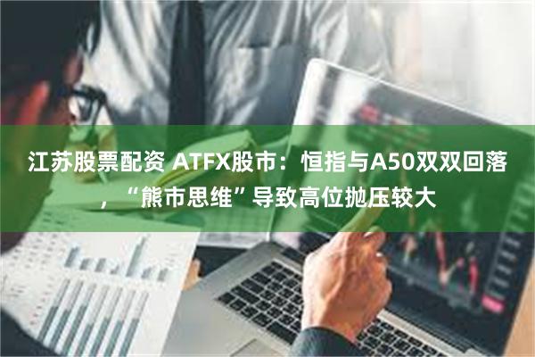 江苏股票配资 ATFX股市：恒指与A50双双回落，“熊市思维”导致高位抛压较大