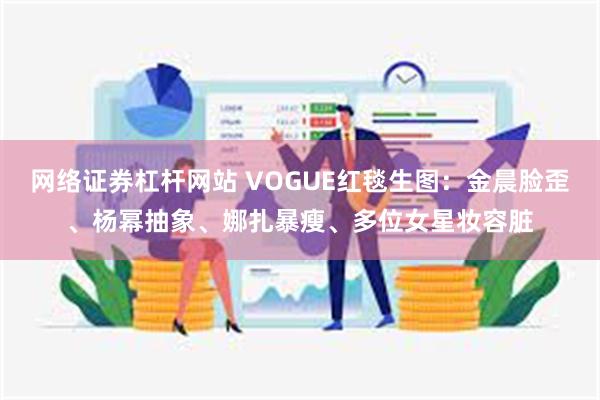 网络证券杠杆网站 VOGUE红毯生图：金晨脸歪、杨幂抽象、娜扎暴瘦、多位女星妆容脏