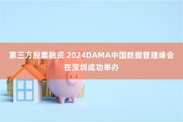 第三方股票融资 2024DAMA中国数据管理峰会在深圳成功举办