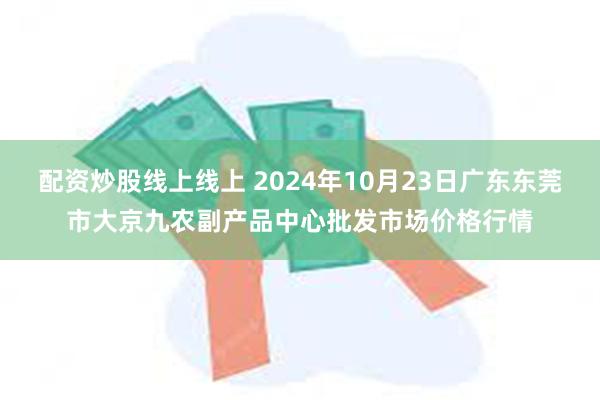 配资炒股线上线上 2024年10月23日广东东莞市大京九农副产品中心批发市场价格行情