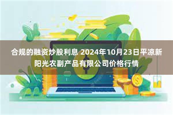 合规的融资炒股利息 2024年10月23日平凉新阳光农副产品有限公司价格行情