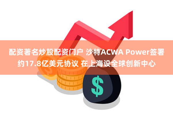 配资著名炒股配资门户 沙特ACWA Power签署约17.8亿美元协议 在上海设全球创新中心