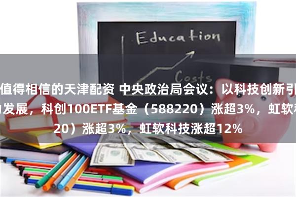 值得相信的天津配资 中央政治局会议：以科技创新引领新质生产力发展，科创100ETF基金（588220）涨超3%，虹软科技涨超12%