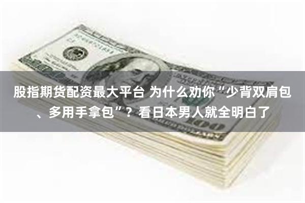 股指期货配资最大平台 为什么劝你“少背双肩包、多用手拿包”？看日本男人就全明白了