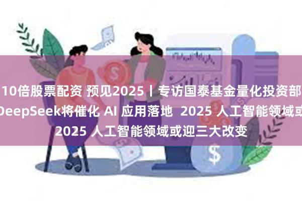 10倍股票配资 预见2025丨专访国泰基金量化投资部总监梁杏：DeepSeek将催化 AI 应用落地  2025 人工智能领域或迎三大改变