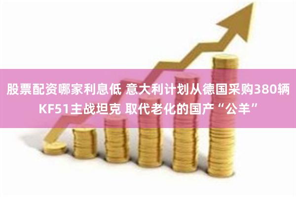 股票配资哪家利息低 意大利计划从德国采购380辆KF51主战坦克 取代老化的国产“公羊”