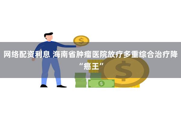 网络配资利息 海南省肿瘤医院放疗多重综合治疗降“癌王”