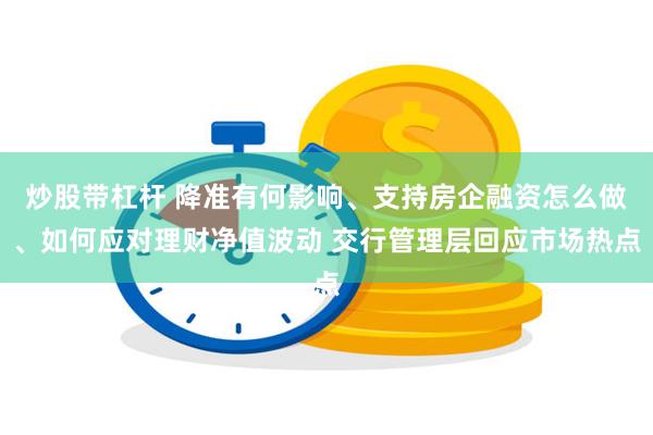 炒股带杠杆 降准有何影响、支持房企融资怎么做、如何应对理财净值波动 交行管理层回应市场热点