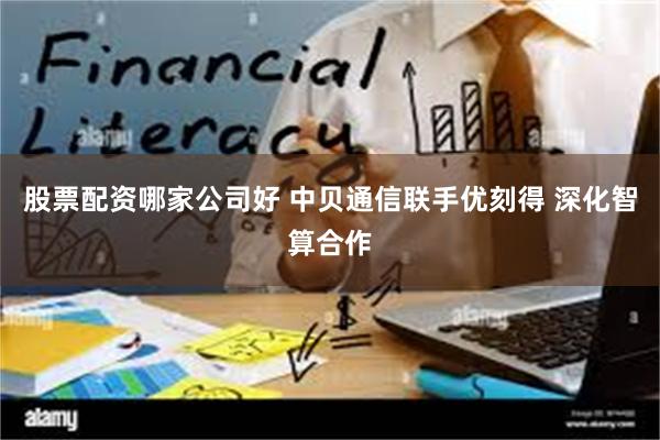 股票配资哪家公司好 中贝通信联手优刻得 深化智算合作