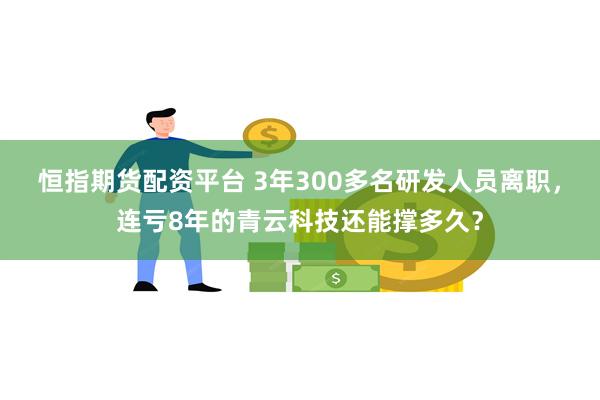 恒指期货配资平台 3年300多名研发人员离职，连亏8年的青云科技还能撑多久？