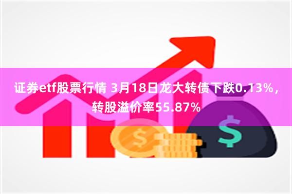 证券etf股票行情 3月18日龙大转债下跌0.13%，转股溢价率55.87%