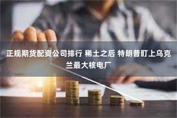 正规期货配资公司排行 稀土之后 特朗普盯上乌克兰最大核电厂