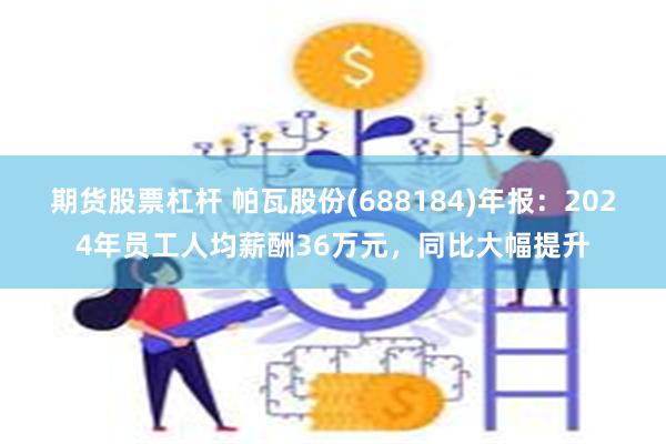 期货股票杠杆 帕瓦股份(688184)年报：2024年员工人均薪酬36万元，同比大幅提升