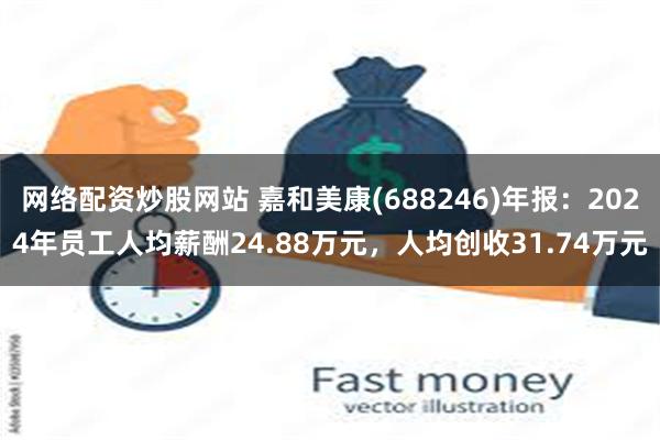网络配资炒股网站 嘉和美康(688246)年报：2024年员工人均薪酬24.88万元，人均创收31.74万元