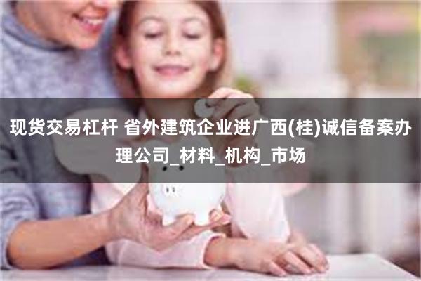 现货交易杠杆 省外建筑企业进广西(桂)诚信备案办理公司_材料_机构_市场