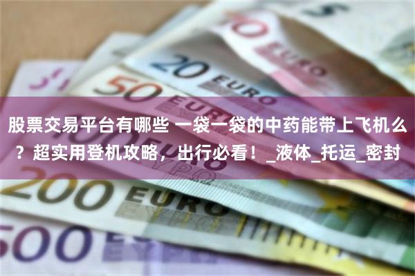 股票交易平台有哪些 一袋一袋的中药能带上飞机么？超实用登机攻略，出行必看！_液体_托运_密封