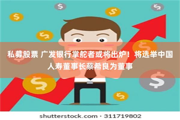 私募股票 广发银行掌舵者或将出炉！将选举中国人寿董事长蔡希良为董事