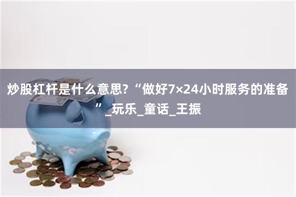 炒股杠杆是什么意思? “做好7×24小时服务的准备”_玩乐_童话_王振