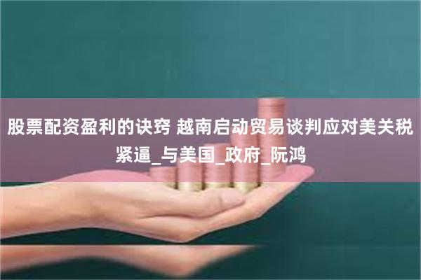 股票配资盈利的诀窍 越南启动贸易谈判应对美关税紧逼_与美国_政府_阮鸿