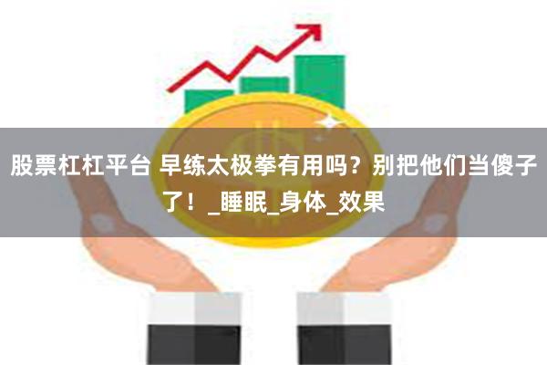 股票杠杠平台 早练太极拳有用吗？别把他们当傻子了！_睡眠_身体_效果