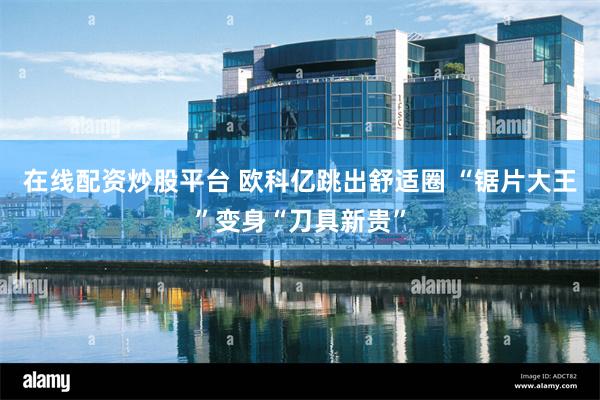 在线配资炒股平台 欧科亿跳出舒适圈 “锯片大王”变身“刀具新贵”
