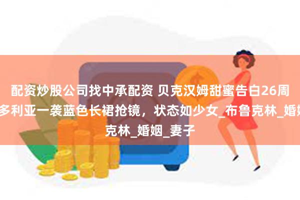 配资炒股公司找中承配资 贝克汉姆甜蜜告白26周年！维多利亚一袭蓝色长裙抢镜，状态如少女_布鲁克林_婚姻_妻子