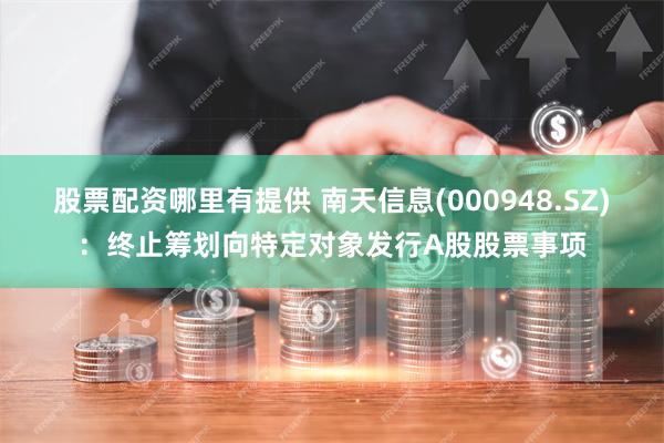 股票配资哪里有提供 南天信息(000948.SZ)：终止筹划向特定对象发行A股股票事项