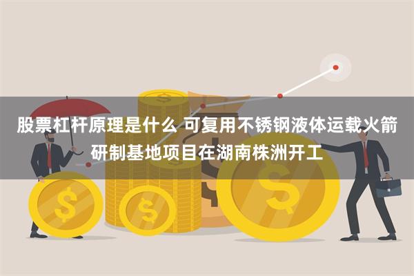 股票杠杆原理是什么 可复用不锈钢液体运载火箭研制基地项目在湖南株洲开工